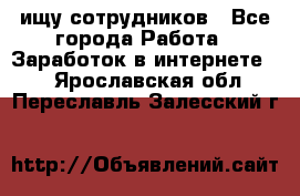 ищу сотрудников - Все города Работа » Заработок в интернете   . Ярославская обл.,Переславль-Залесский г.